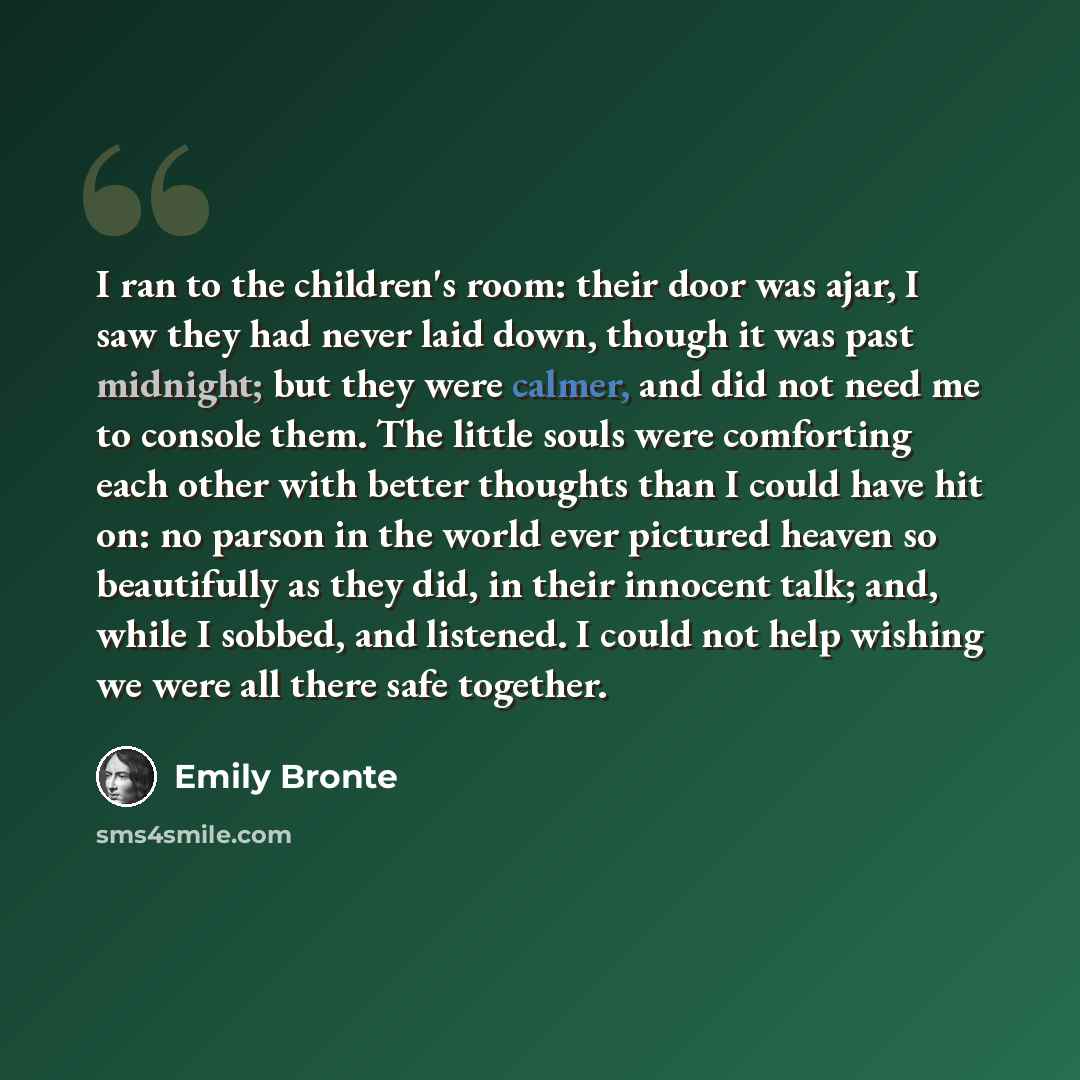 “I ran to the children's room: their door was ajar, I saw they had never laid down, though it was past midnight; but they were calmer, and did not need me to console them. The little souls were comforting each other with better thoughts than I could have hit on: no parson in the world ever pictured…” quote by Emily Bronte