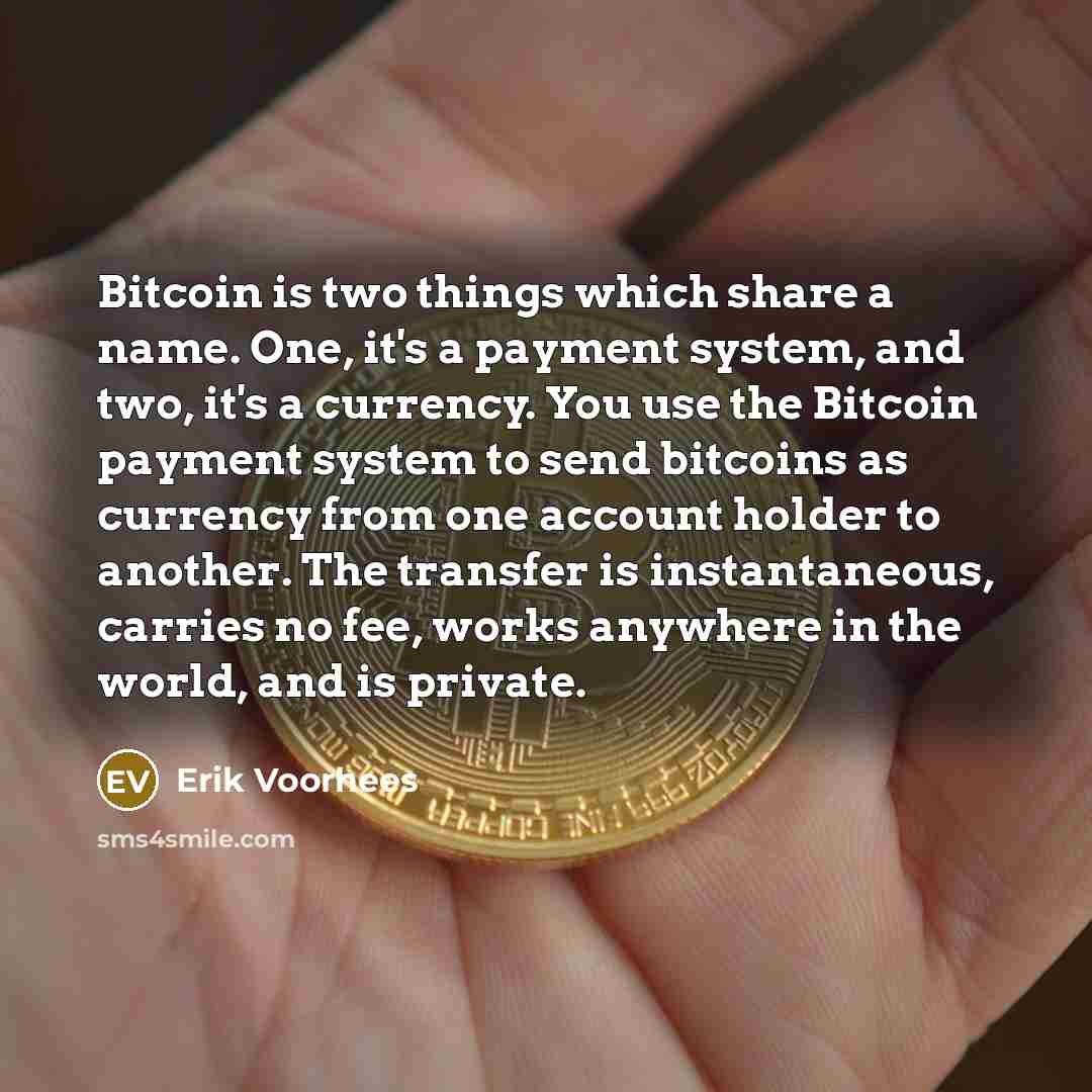 “Bitcoin is two things which share a name. One, it's a payment system, and two, it's a currency. You use the Bitcoin payment system to send bitcoins as currency from one account holder to another. The transfer is instantaneous, carries no fee, works anywhere in the world, and is private.” quote by Erik Voorhees