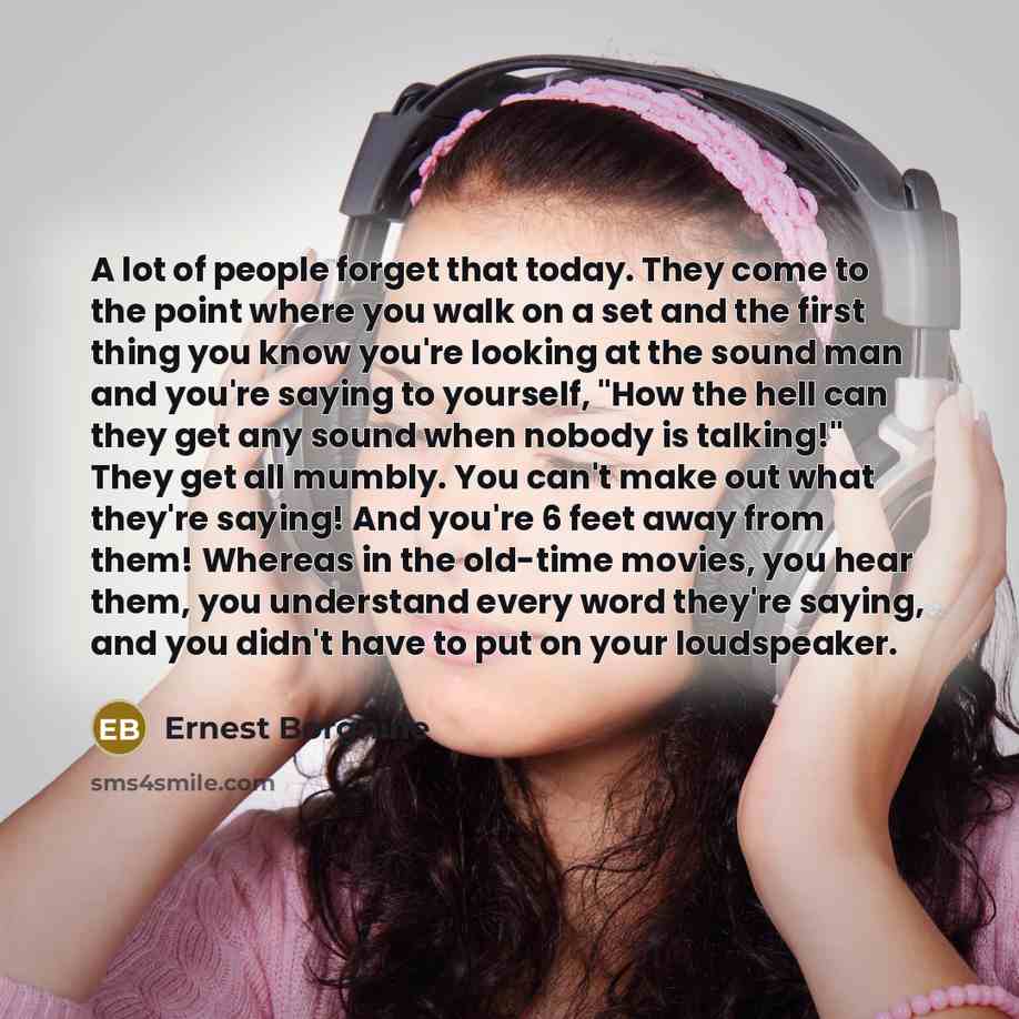“A lot of people forget that today. They come to the point where you walk on a set and the first thing you know you're looking at the sound man and you're saying to yourself, "How the hell can they get any sound when nobody is talking!" They get all mumbly. You can't make out what they're saying!…” quote by Ernest Borgnine