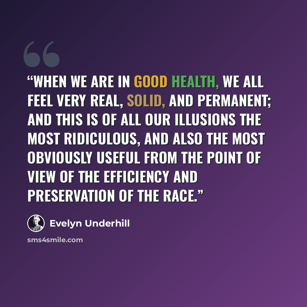 “When we are in good health, we all feel very real, solid, and permanent; and this is of all our illusions the most ridiculous, and also the most obviously useful from the point of view of the efficiency and preservation of the race.” quote by Evelyn Underhill