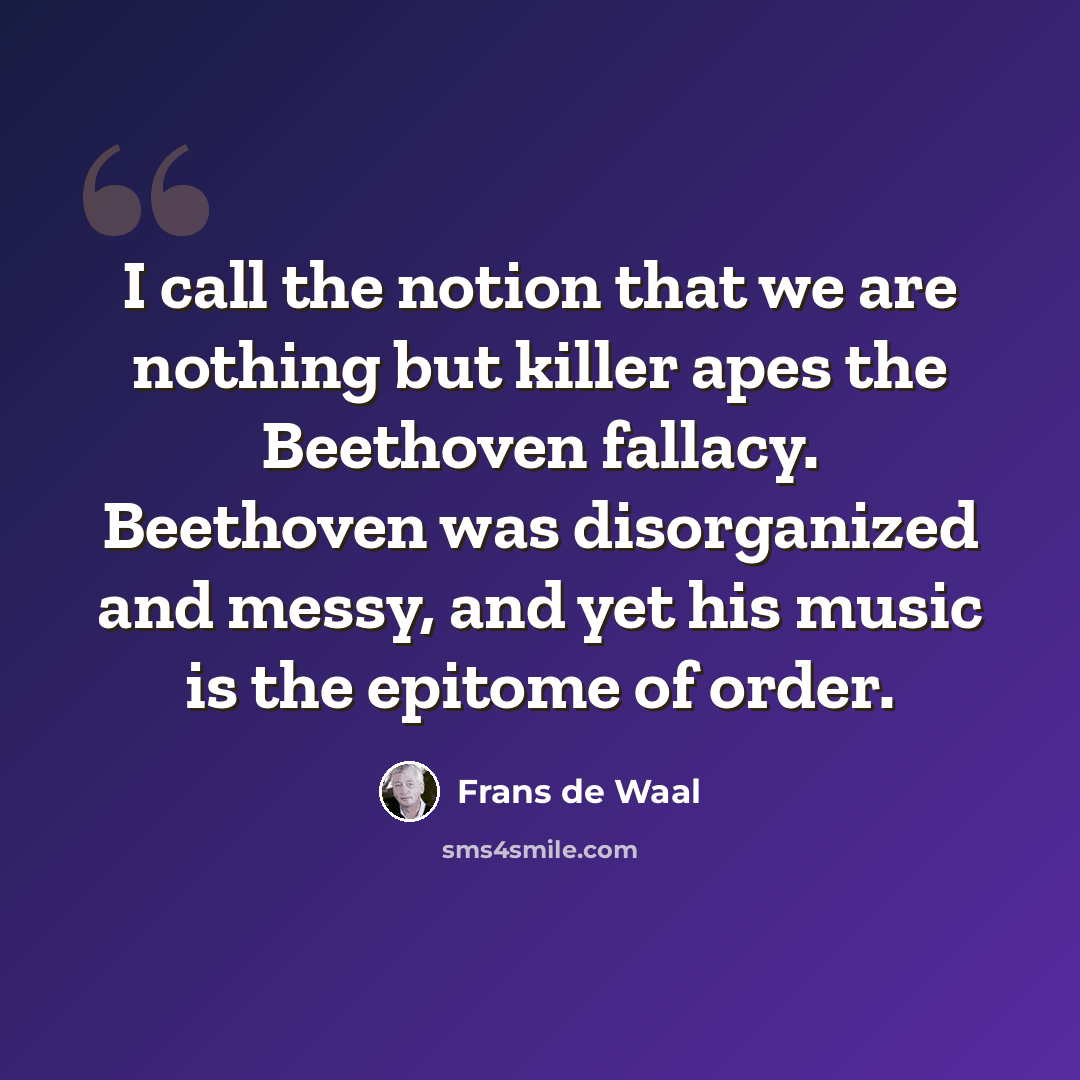 “I call the notion that we are nothing but killer apes the Beethoven fallacy. Beethoven was disorganized and messy, and yet his music is the epitome of order.” quote by Frans de Waal