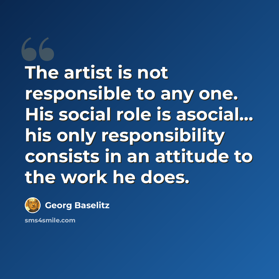 “The artist is not responsible to any one. His social role is asocial... his only responsibility consists in an attitude to the work he does.” quote by Georg Baselitz