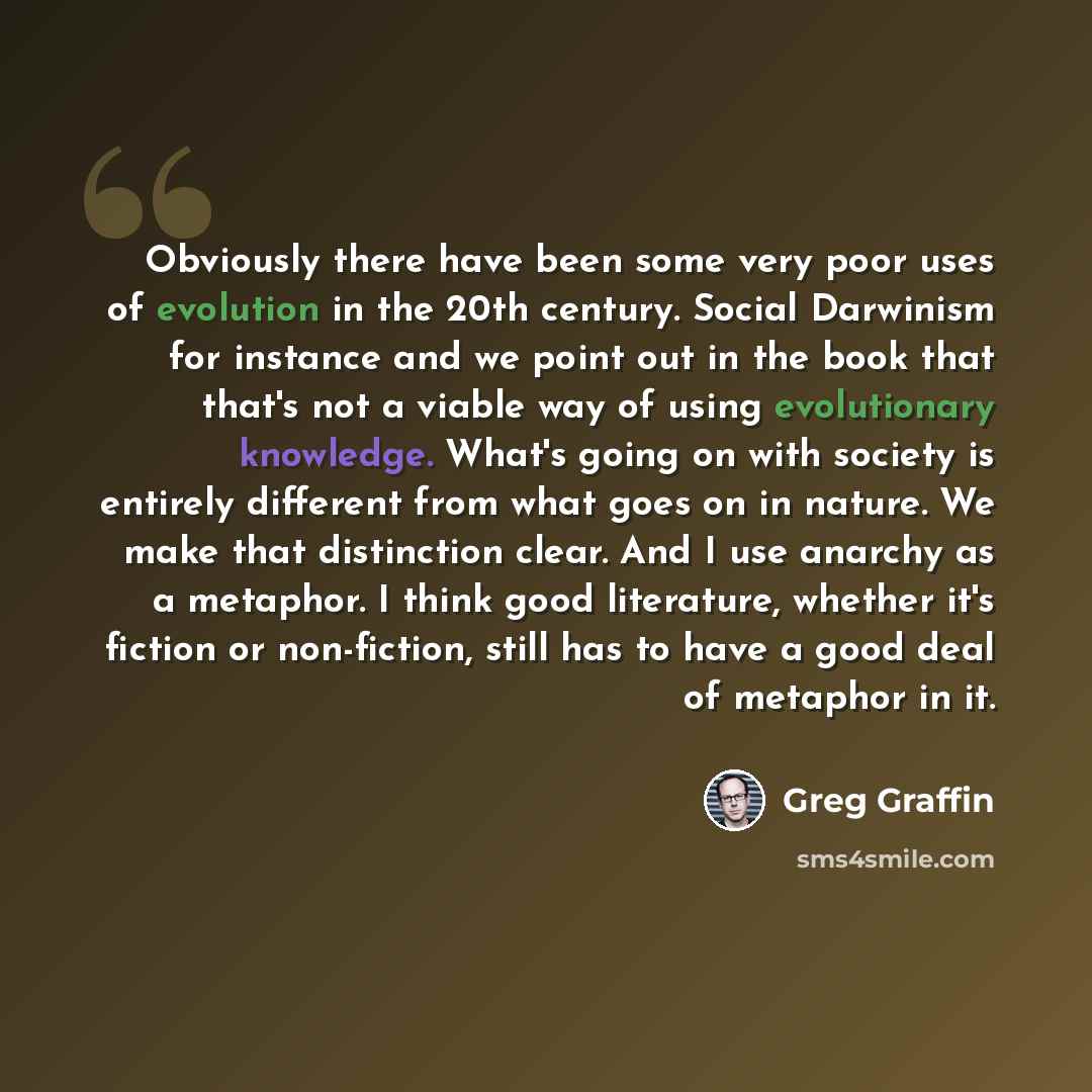 “Obviously there have been some very poor uses of evolution in the 20th century. Social Darwinism for instance and we point out in the book that that's not a viable way of using evolutionary knowledge. What's going on with society is entirely different from what goes on in nature. We make that…” quote by Greg Graffin