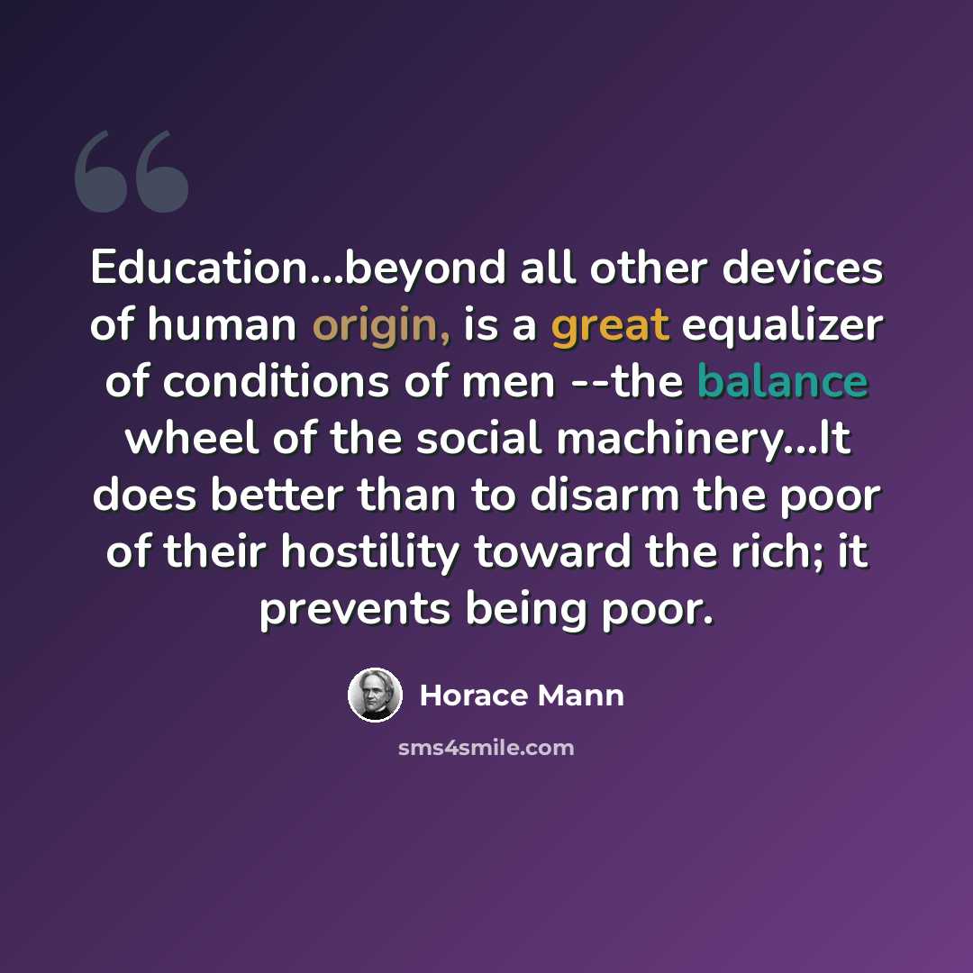 “Education...beyond all other devices of human origin, is a great equalizer of conditions of men --the balance wheel of the social machinery...It does better than to disarm the poor of their hostility toward the rich; it prevents being poor.” quote by Horace Mann
