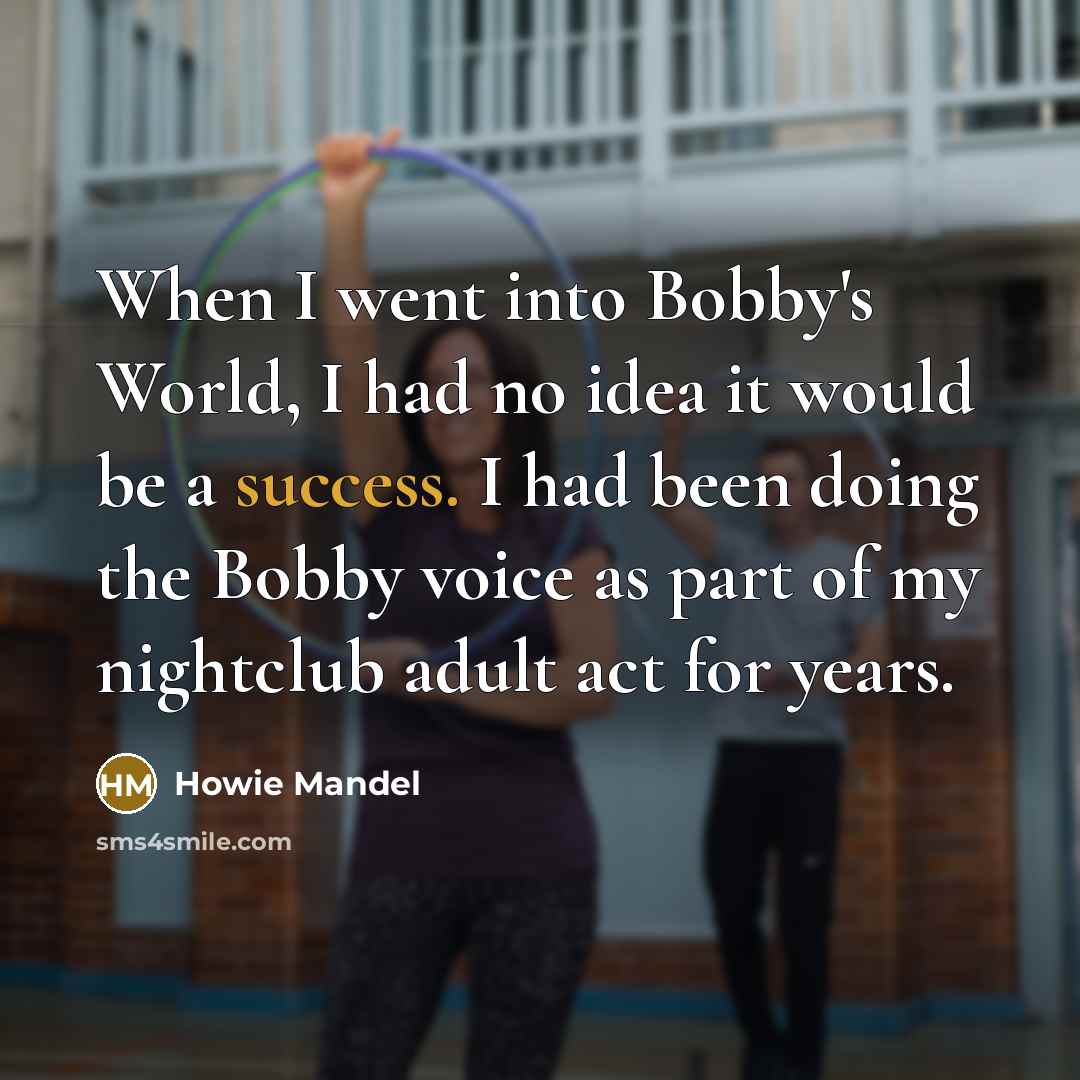 “When I went into Bobby's World, I had no idea it would be a success. I had been doing the Bobby voice as part of my nightclub adult act for years.” quote by Howie Mandel