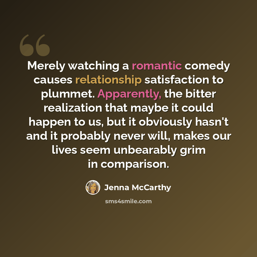 “Merely watching a romantic comedy causes relationship satisfaction to plummet. Apparently, the bitter realization that maybe it could happen to us, but it obviously hasn't and it probably never will, makes our lives seem unbearably grim in comparison.” quote by Jenna McCarthy