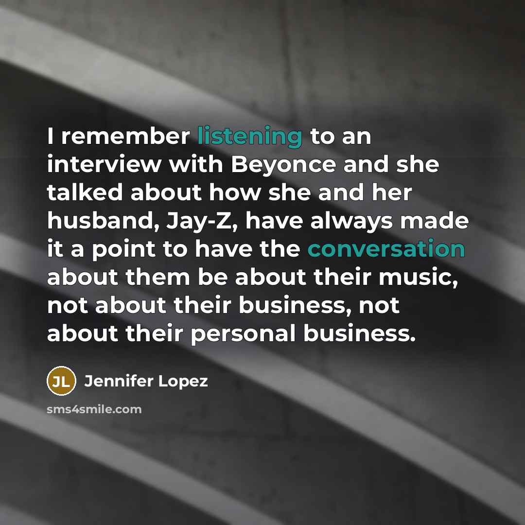 “I remember listening to an interview with Beyonce and she talked about how she and her husband, Jay-Z, have always made it a point to have the conversation about them be about their music, not about their business, not about their personal business.” quote by Jennifer Lopez