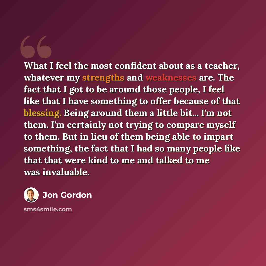 “What I feel the most confident about as a teacher, whatever my strengths and weaknesses are. The fact that I got to be around those people, I feel like that I have something to offer because of that blessing. Being around them a little bit... I'm not them. I'm certainly not trying to compare…” quote by Jon Gordon