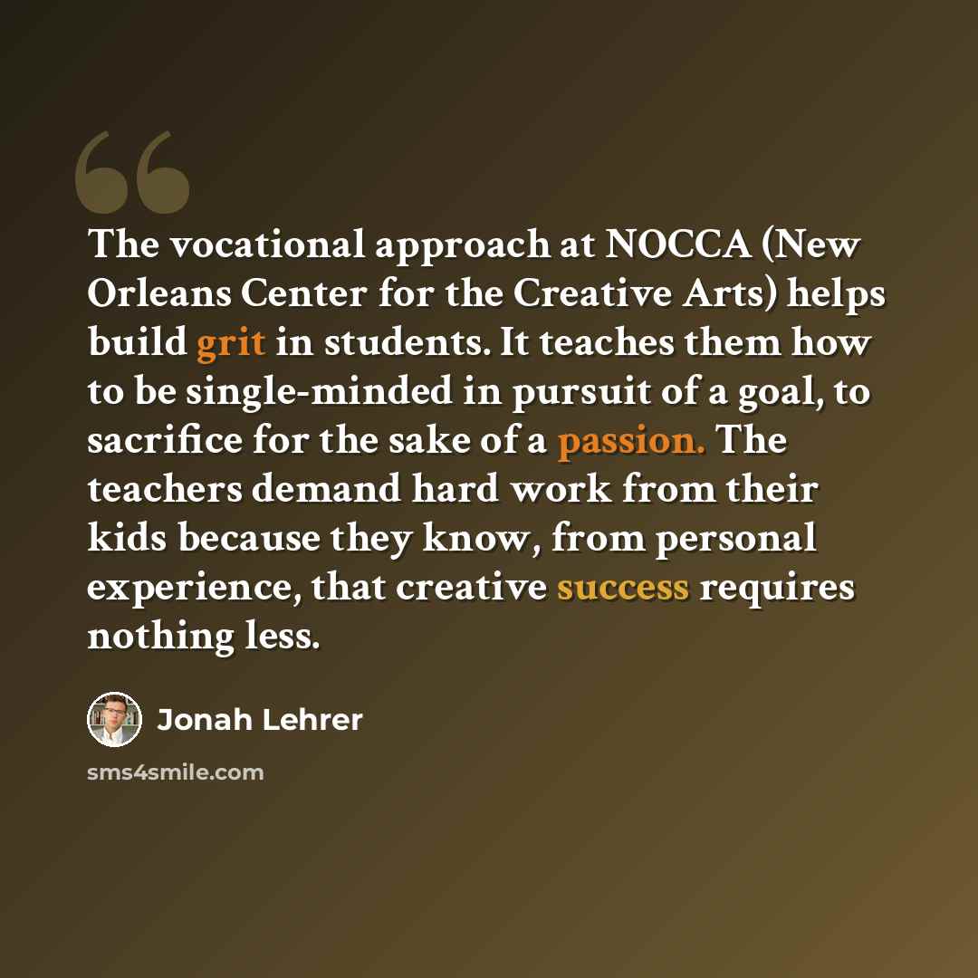 “The vocational approach at NOCCA (New Orleans Center for the Creative Arts) helps build grit in students. It teaches them how to be single-minded in pursuit of a goal, to sacrifice for the sake of a passion. The teachers demand hard work from their kids because they know, from personal experience…” quote by Jonah Lehrer