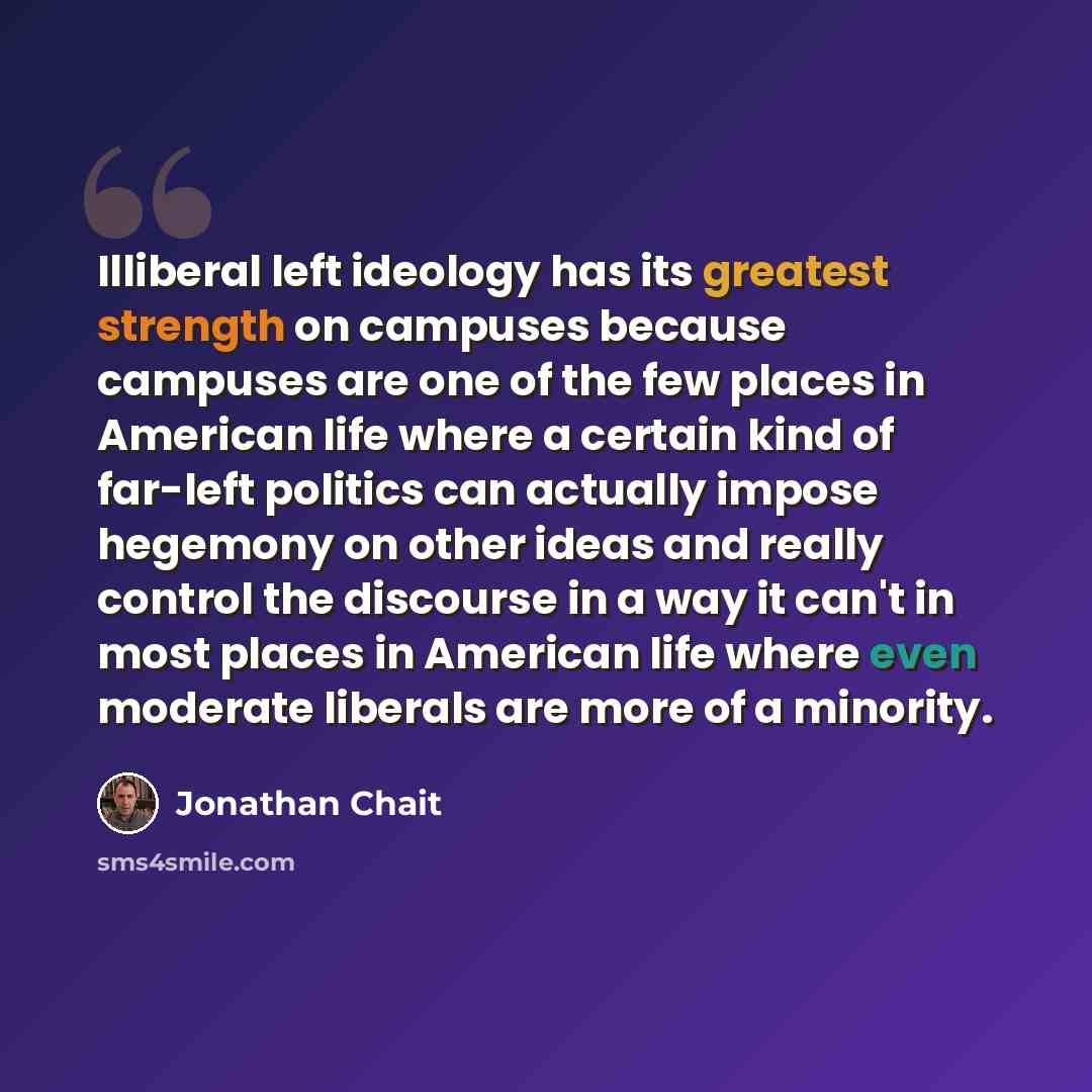 “Illiberal left ideology has its greatest strength on campuses because campuses are one of the few places in American life where a certain kind of far-left politics can actually impose hegemony on other ideas and really control the discourse in a way it can't in most places in American life where…” quote by Jonathan Chait