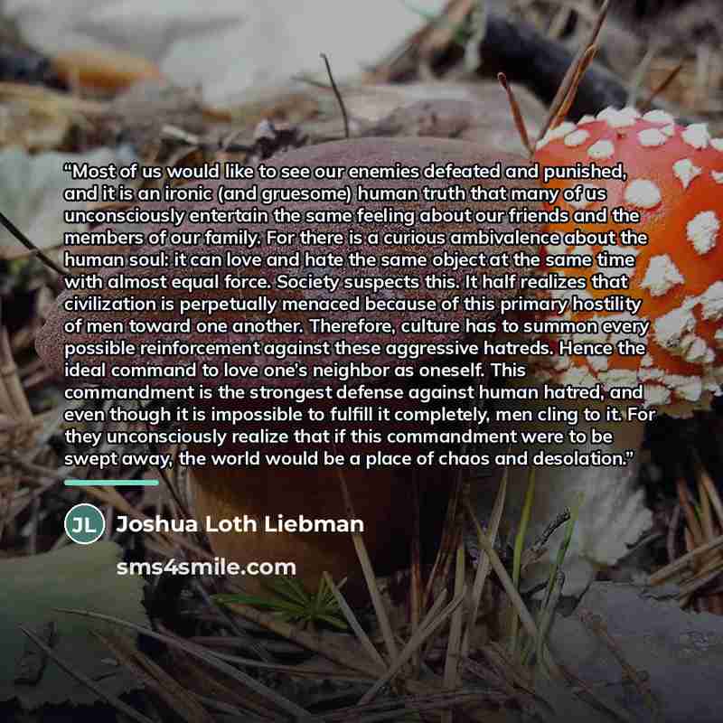 “Most of us would like to see our enemies defeated and punished, and it is an ironic (and gruesome) human truth that many of us unconsciously entertain the same feeling about our friends and the members of our family. For there is a curious ambivalence about the human soul: it can love and hate the…” quote by Joshua Loth Liebman
