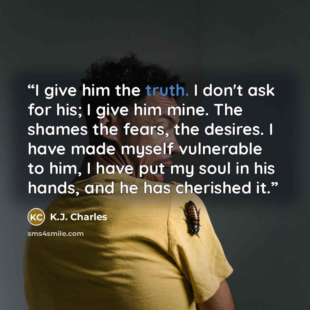 “I give him the truth. I don't ask for his; I give him mine. The shames the fears, the desires. I have made myself vulnerable to him, I have put my soul in his hands, and he has cherished it.” quote by K.J. Charles