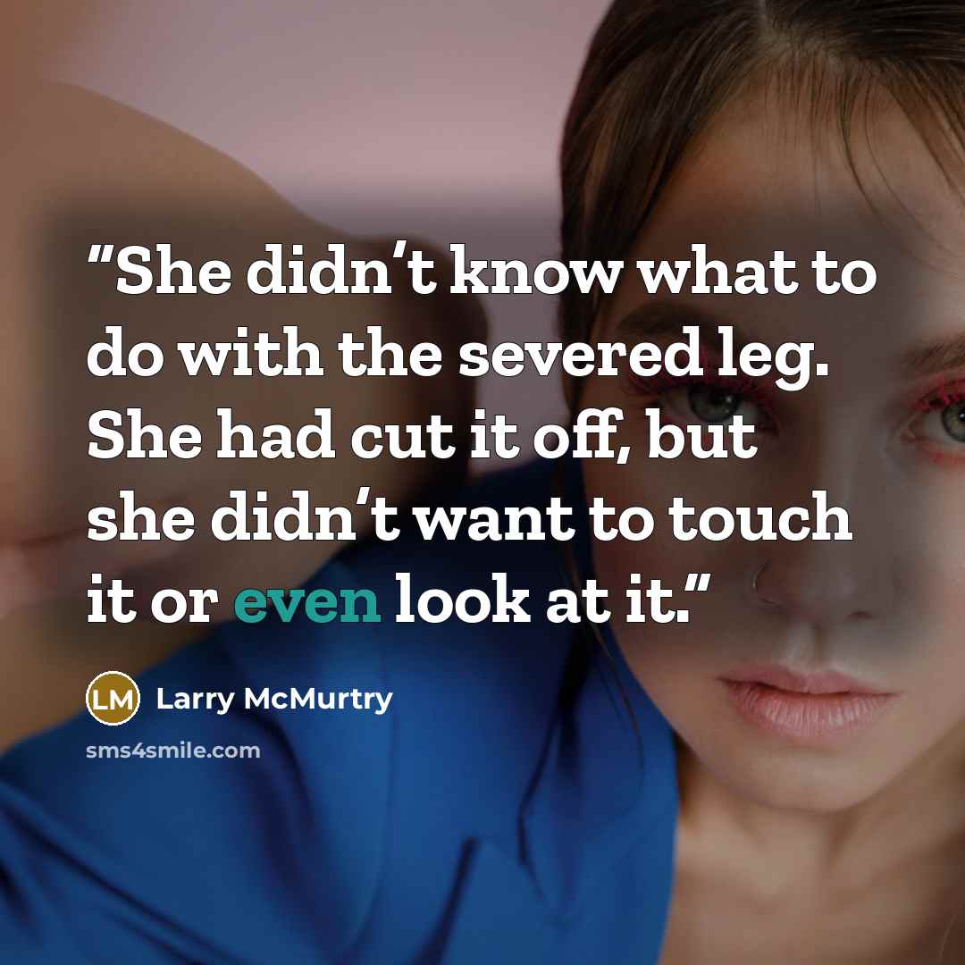 “She didn’t know what to do with the severed leg. She had cut it off, but she didn’t want to touch it or even look at it.” quote by Larry McMurtry