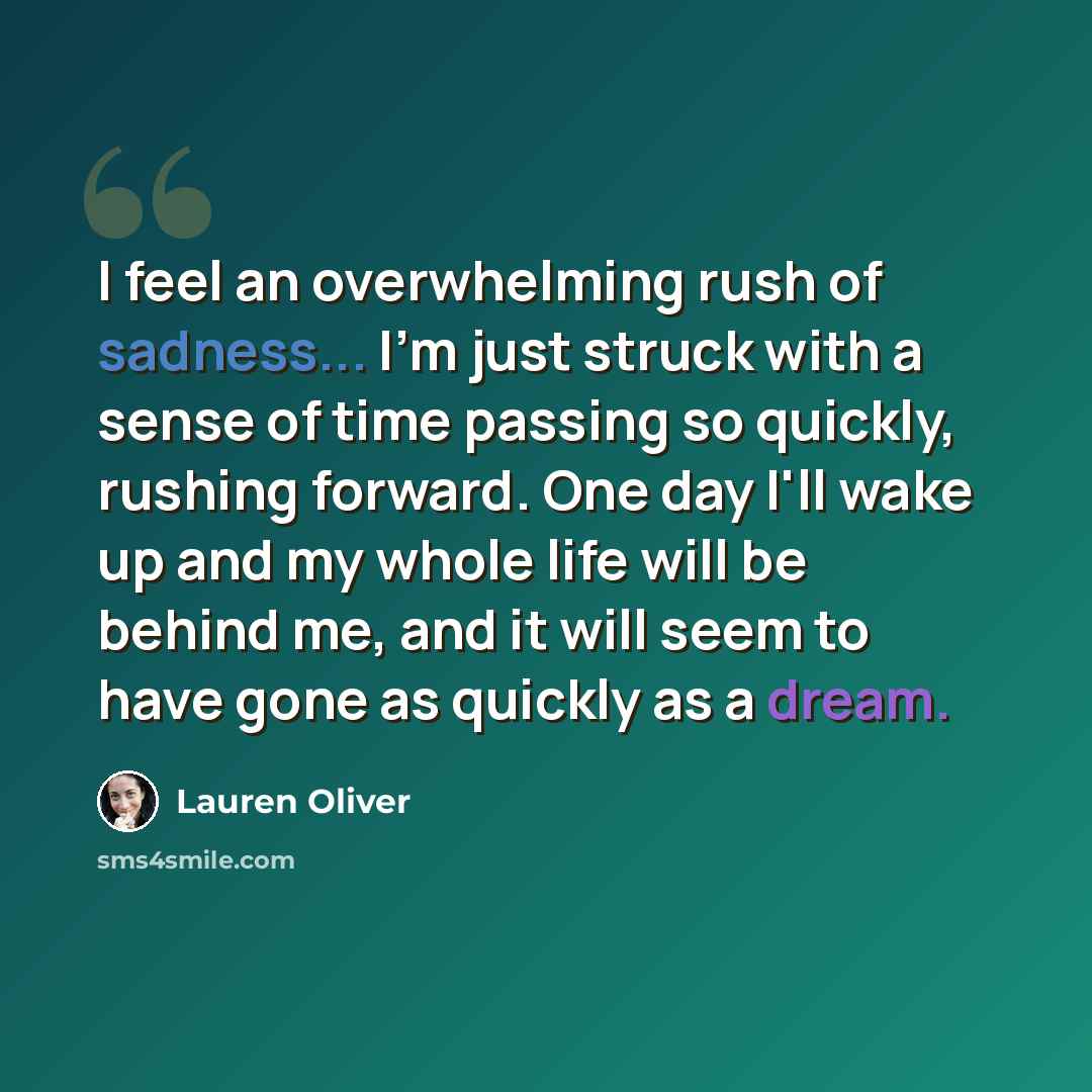 “I feel an overwhelming rush of sadness... I'm just struck with a sense of time passing so quickly, rushing forward. One day I'll wake up and my whole life will be behind me, and it will seem to have gone as quickly as a dream.” quote by Lauren Oliver