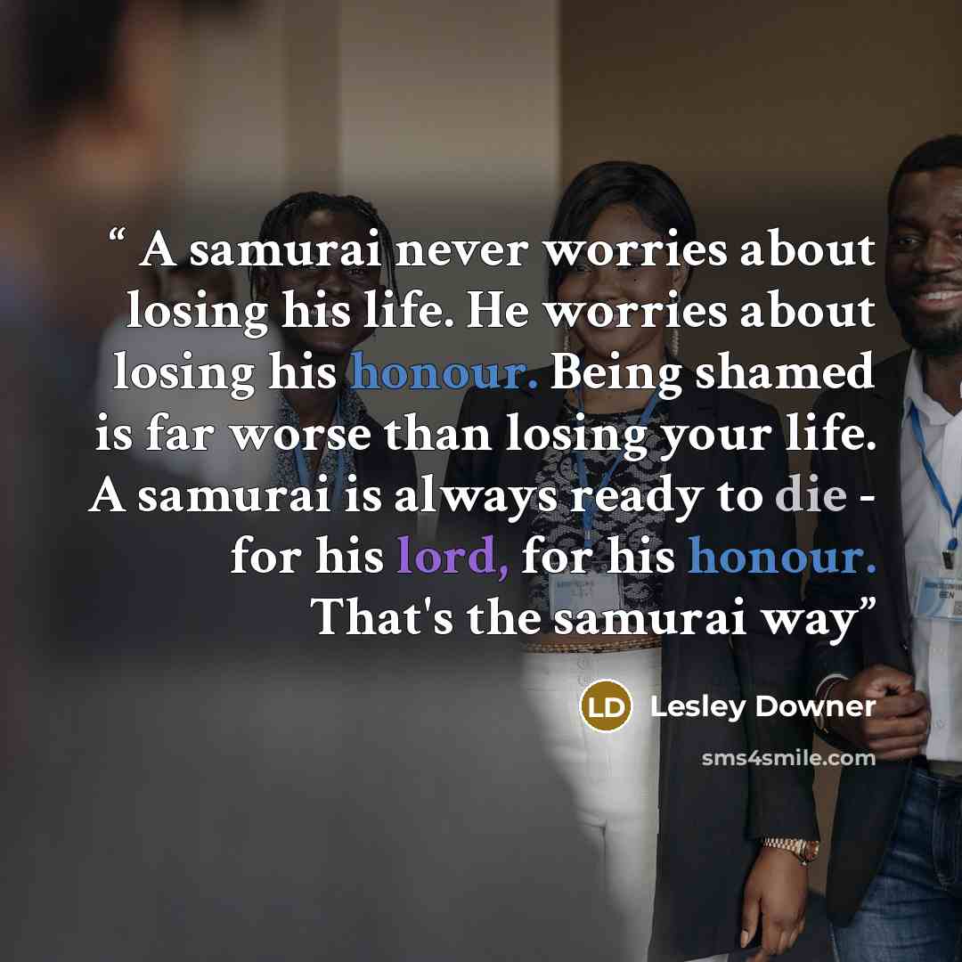 “A samurai never worries about losing his life. He worries about losing his honour. Being shamed is far worse than losing your life. A samurai is always ready to die - for his lord, for his honour. That's the samurai way” quote by Lesley Downer