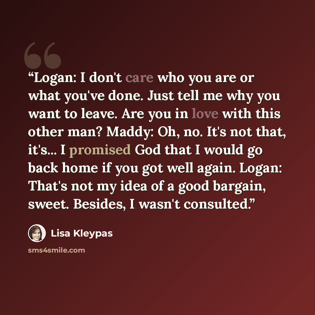 “Logan: I don't care who you are or what you've done. Just tell me why you want to leave. Are you in love with this other man? Maddy: Oh, no. It's not that, it's... I promised God that I would go back home if you got well again. Logan: That's not my idea of a good bargain, sweet. Besides, I wasn't…” quote by Lisa Kleypas