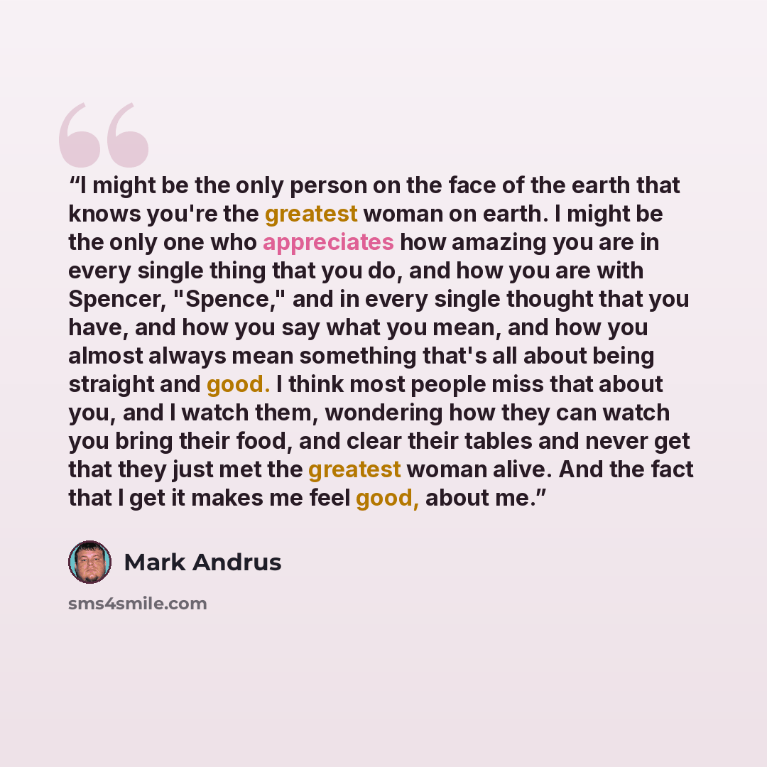 “I might be the only person on the face of the earth that knows you're the greatest woman on earth. I might be the only one who appreciates how amazing you are in every single thing that you do, and how you are with Spencer, "Spence," and in every single thought that you have, and how you say what…” quote by Mark Andrus
