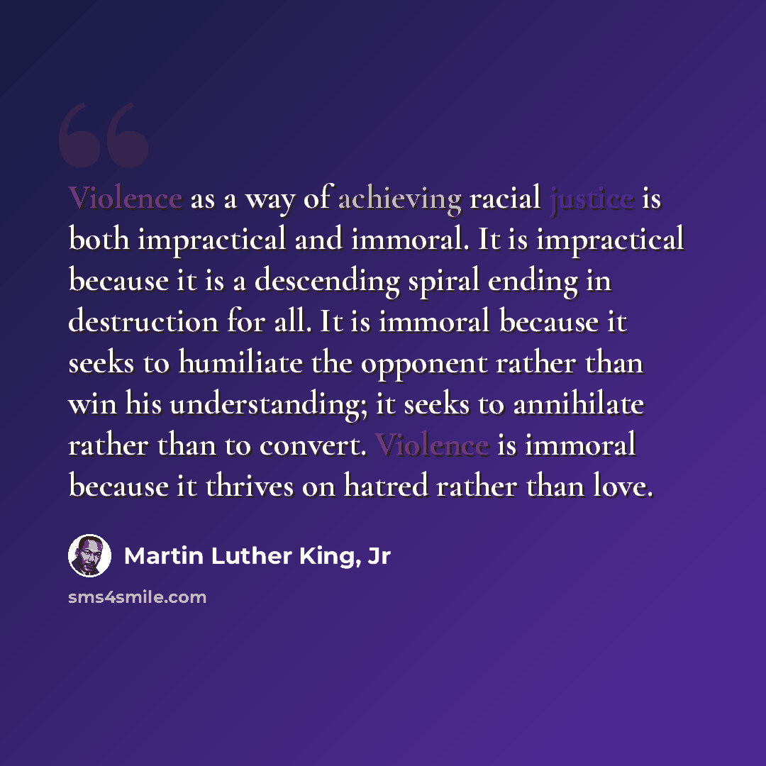“Violence as a way of achieving racial justice is both impractical and immoral. It is impractical because it is a descending spiral ending in destruction for all. It is immoral because it seeks to humiliate the opponent rather than win his understanding; it seeks to annihilate rather than to…” quote by Martin Luther King, Jr