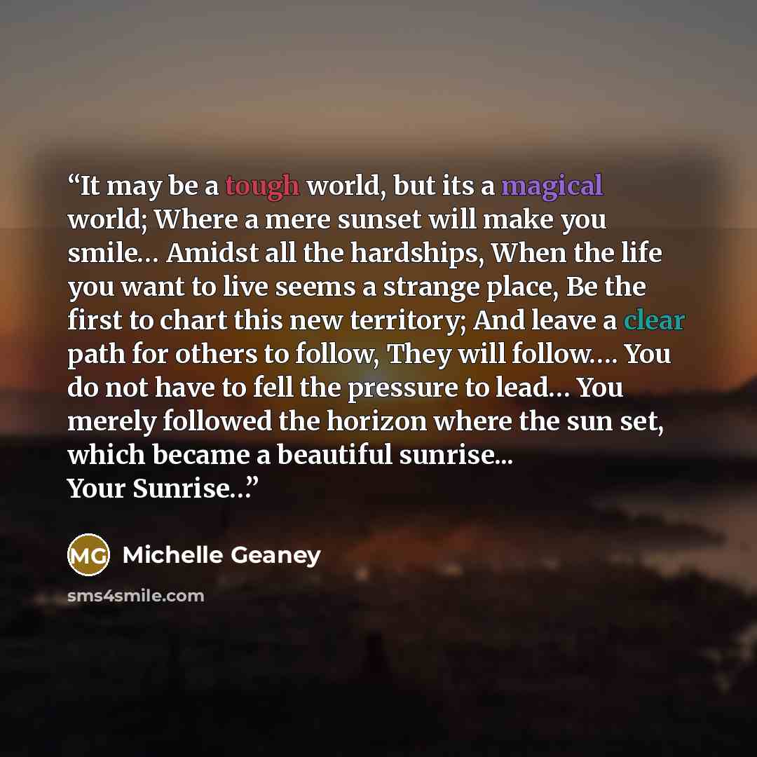 “It may be a tough world, but its a magical world; Where a mere sunset will make you smile… Amidst all the hardships, When the life you want to live seems a strange place, Be the first to chart this new territory; And leave a clear path for others to follow, They will follow…. You do not have to…” quote by Michelle Geaney