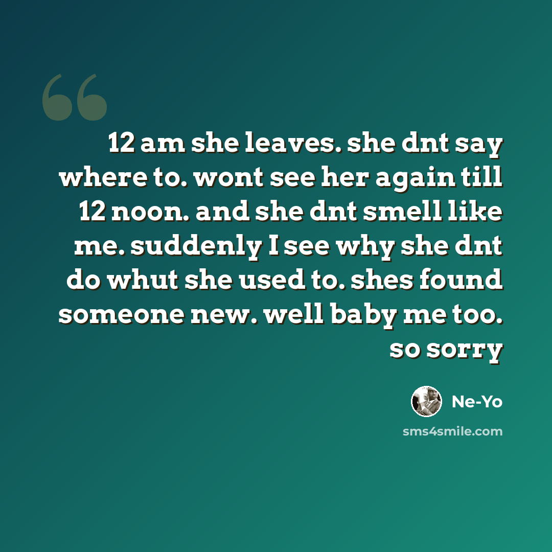 “12 am she leaves. she dnt say where to. wont see her again till 12 noon. and she dnt smell like me. suddenly I see why she dnt do whut she used to. shes found someone new. well baby me too. so sorry” quote by Ne-yo