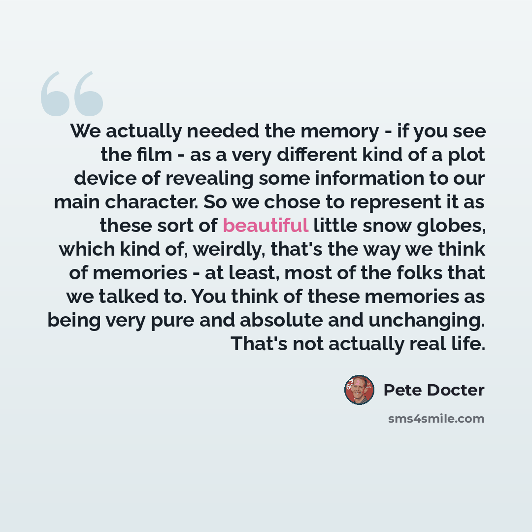 “We actually needed the memory - if you see the film - as a very different kind of a plot device of revealing some information to our main character. So we chose to represent it as these sort of beautiful little snow globes, which kind of, weirdly, that's the way we think of memories - at least…” quote by Pete Docter