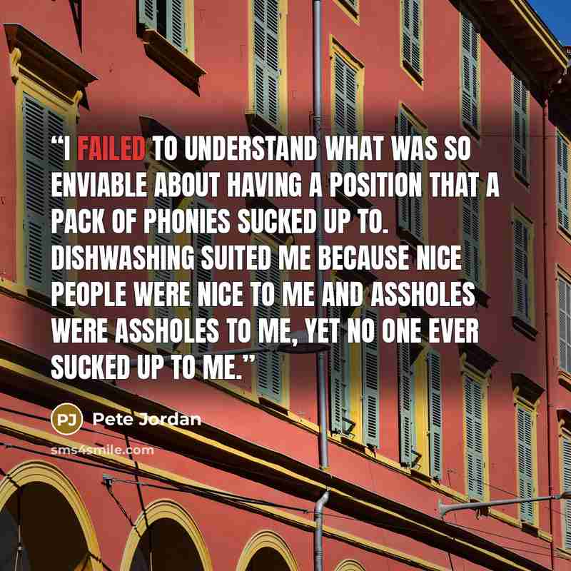 “I failed to understand what was so enviable about having a position that a pack of phonies sucked up to. Dishwashing suited me because nice people were nice to me and assholes were assholes to me, yet no one ever sucked up to me.” quote by Pete Jordan