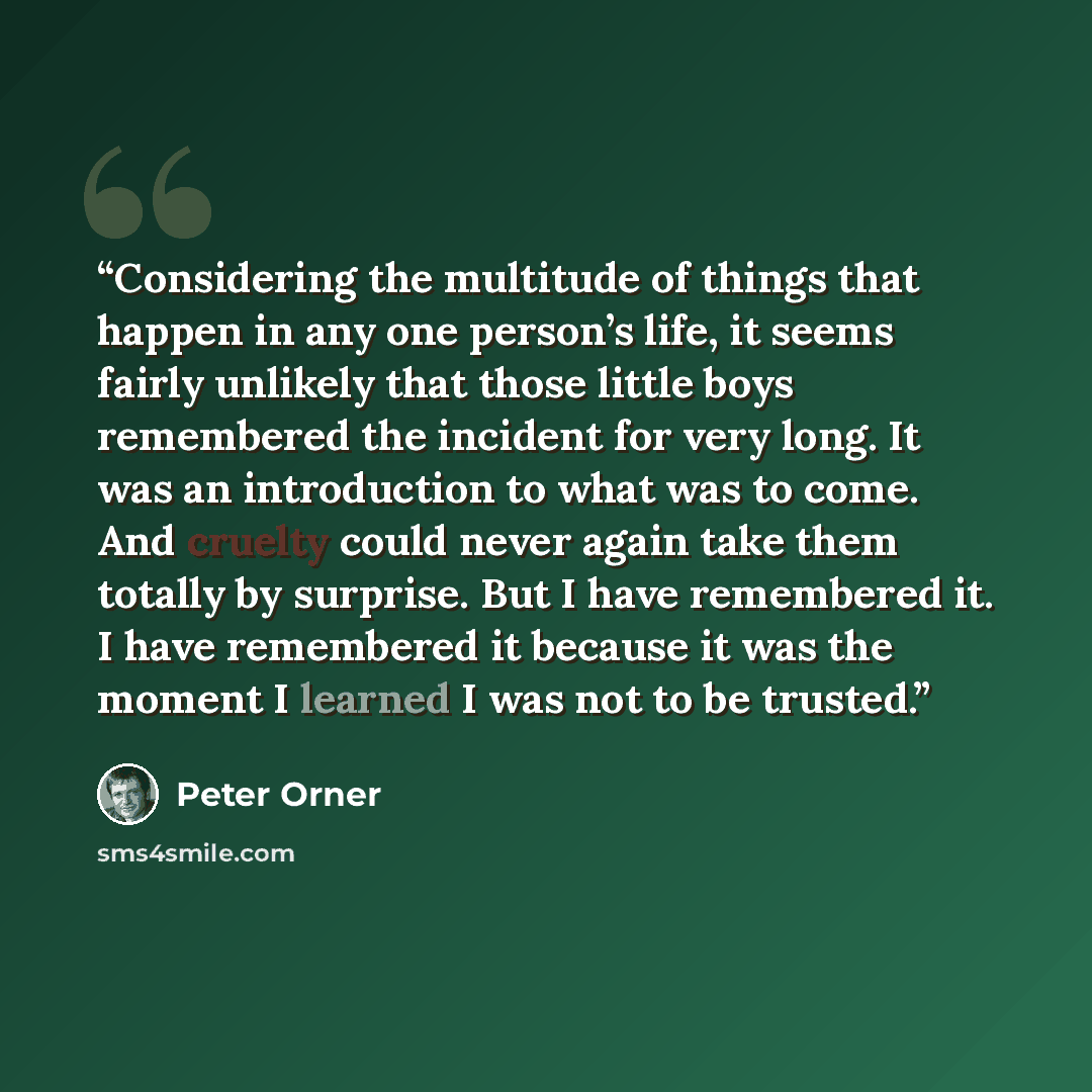 “Considering the multitude of things that happen in any one person’s life, it seems fairly unlikely that those little boys remembered the incident for very long. It was an introduction to what was to come. And cruelty could never again take them totally by surprise. But I have remembered it. I have…” quote by Peter Orner