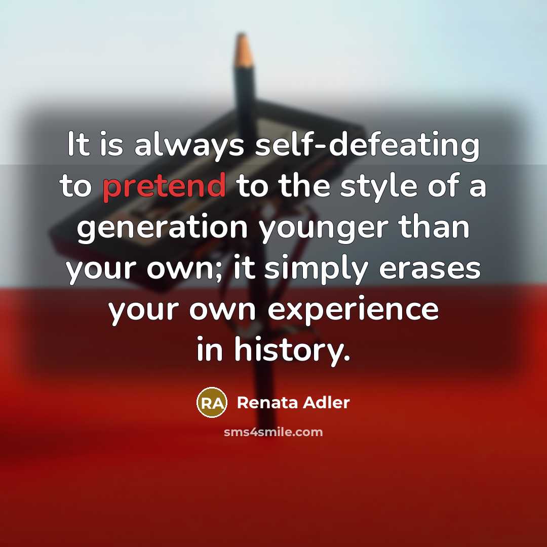 “It is always self-defeating to pretend to the style of a generation younger than your own; it simply erases your own experience in history.” quote by Renata Adler
