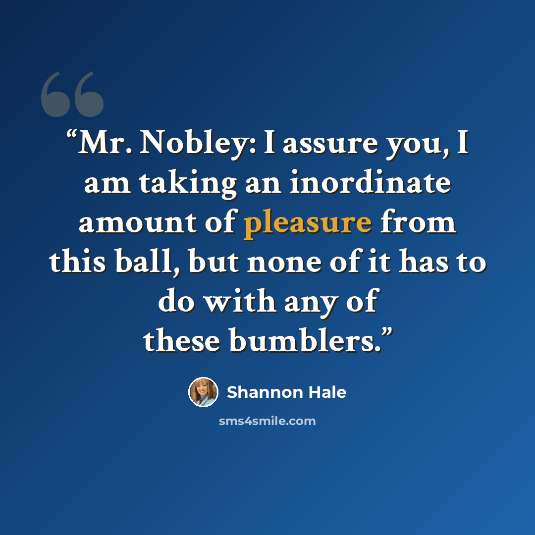 “Mr. Nobley: I assure you, I am taking an inordinate amount of pleasure from this ball, but none of it has to do with any of these bumblers.” quote by Shannon Hale