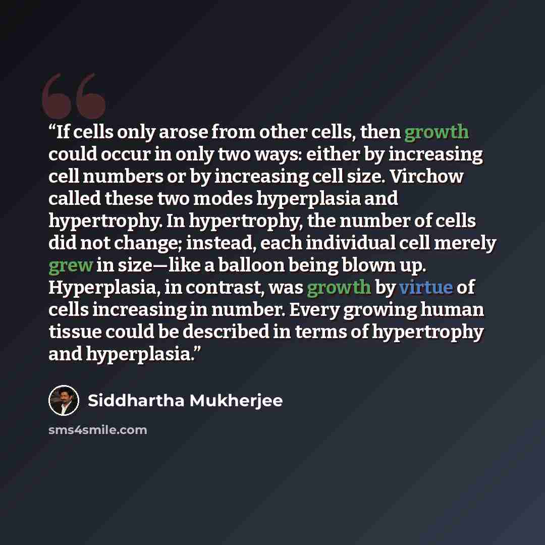 “If cells only arose from other cells, then growth could occur in only two ways: either by increasing cell numbers or by increasing cell size. Virchow called these two modes hyperplasia and hypertrophy. In hypertrophy, the number of cells did not change; instead, each individual cell merely grew in…” quote by Siddhartha Mukherjee