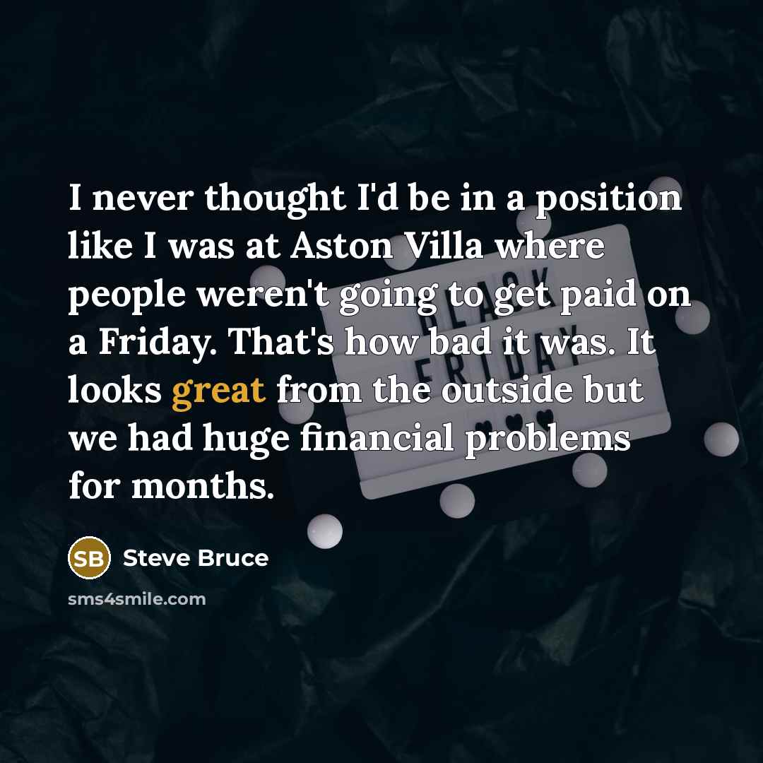 “I never thought I'd be in a position like I was at Aston Villa where people weren't going to get paid on a Friday. That's how bad it was. It looks great from the outside but we had huge financial problems for months.” quote by Steve Bruce