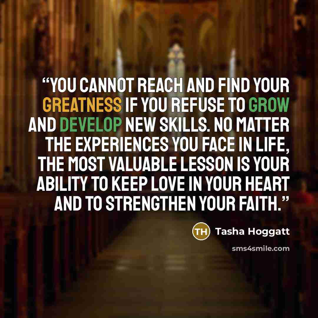“You cannot reach and find your greatness if you refuse to grow and develop new skills. No matter the experiences you face in life, the most valuable lesson is your ability to keep love in your heart and to strengthen your faith.” quote by Tasha Hoggatt