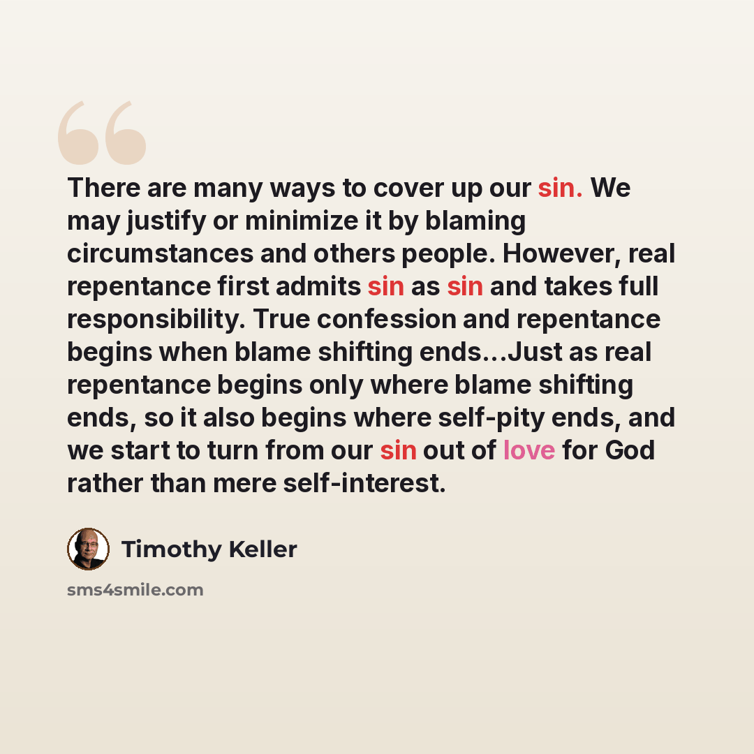 “There are many ways to cover up our sin. We may justify or minimize it by blaming circumstances and others people. However, real repentance first admits sin as sin and takes full responsibility. True confession and repentance begins when blame shifting ends...Just as real repentance begins only…” quote by Timothy Keller