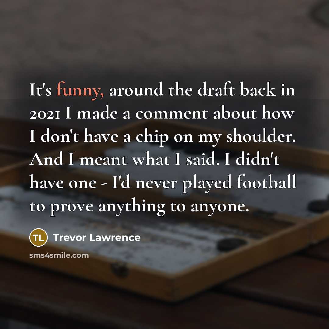 “It's funny, around the draft back in 2021 I made a comment about how I don't have a chip on my shoulder. And I meant what I said. I didn't have one - I'd never played football to prove anything to anyone.” quote by Trevor Lawrence
