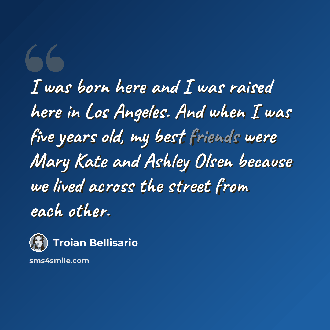 “I was born here and I was raised here in Los Angeles. And when I was five years old, my best friends were Mary Kate and Ashley Olsen because we lived across the street from each other.” quote by Troian Bellisario