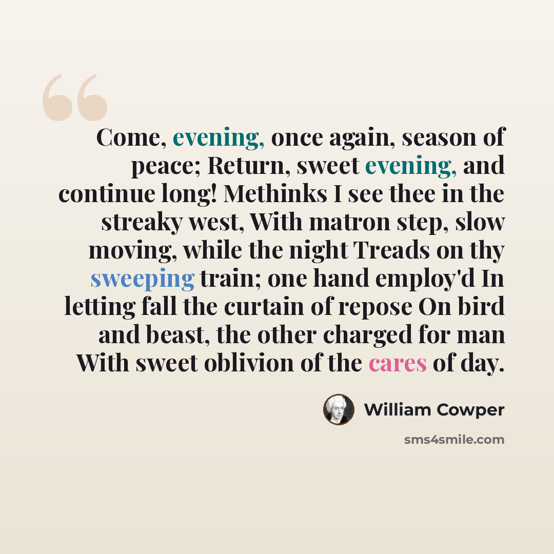 “Come, evening, once again, season of peace; Return, sweet evening, and continue long! Methinks I see thee in the streaky west, With matron step, slow moving, while the night Treads on thy sweeping train; one hand employ'd In letting fall the curtain of repose On bird and beast, the other charged…” quote by William Cowper