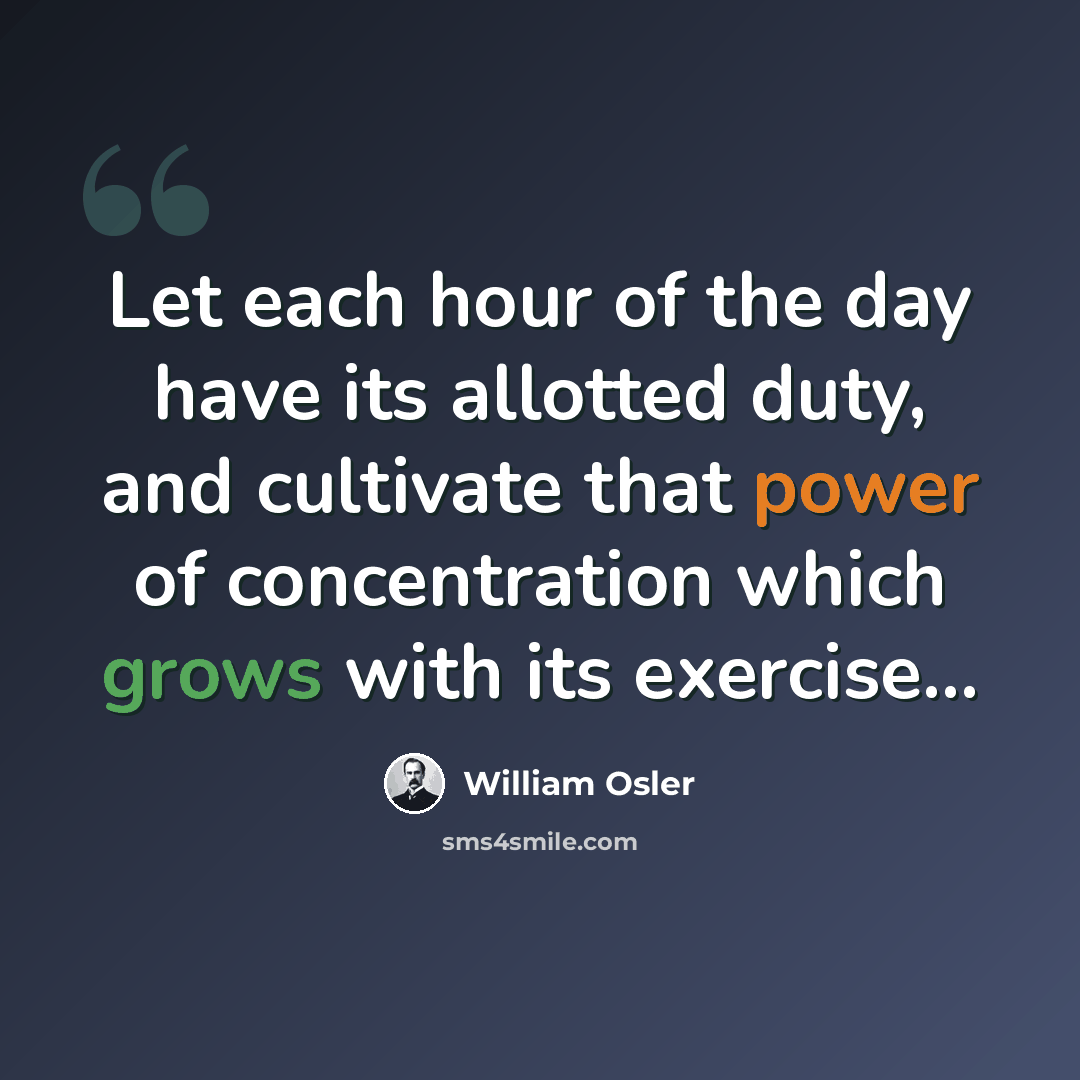 “Let each hour of the day have its allotted duty, and cultivate that power of concentration which grows with its exercise...” quote by William Osler