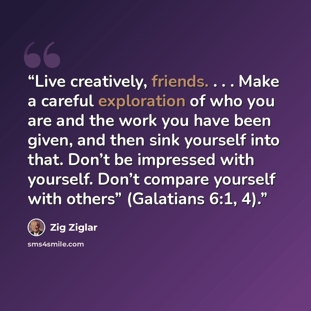 “Live creatively, friends. . . . Make a careful exploration of who you are and the work you have been given, and then sink yourself into that. Don’t be impressed with yourself. Don’t compare yourself with others” (Galatians 6:1, 4).” quote by Zig Ziglar