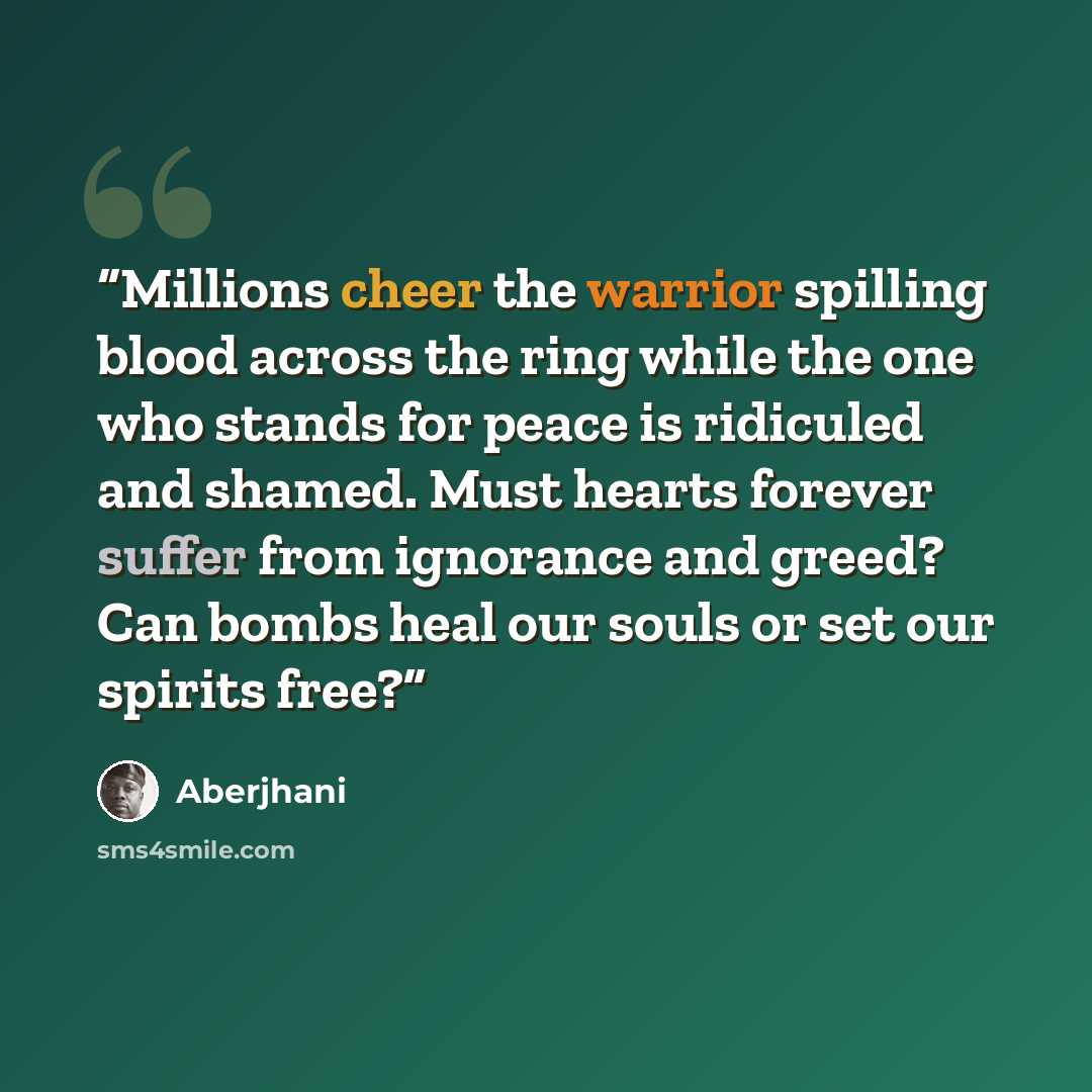 “Millions cheer the warrior spilling blood across the ring while the one who stands for peace is ridiculed and shamed. Must hearts forever suffer from ignorance and greed? Can bombs heal our souls or set our spirits free?” quote by Aberjhani