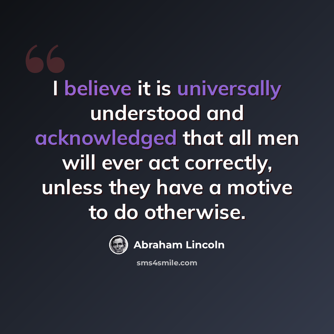 “I believe it is universally understood and acknowledged that all men will ever act correctly, unless they have a motive to do otherwise.” quote by Abraham Lincoln