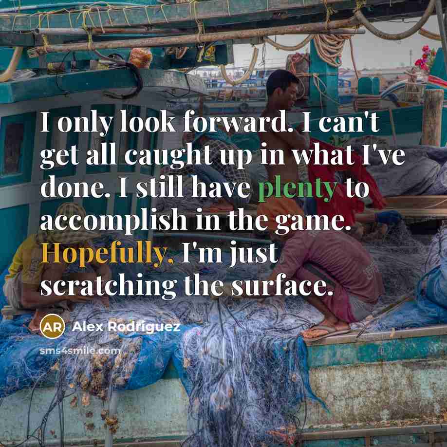 “I only look forward. I can't get all caught up in what I've done. I still have plenty to accomplish in the game. Hopefully, I'm just scratching the surface.” quote by Alex Rodriguez