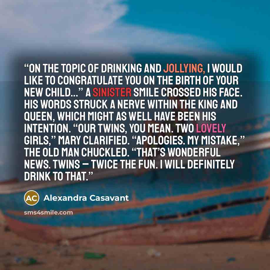 “On the topic of drinking and jollying, I would like to congratulate you on the birth of your new child…” A sinister smile crossed his face. His words struck a nerve within the king and queen, which might as well have been his intention. “Our twins, you mean. Two lovely girls,” Mary clarified…” quote by Alexandra Casavant