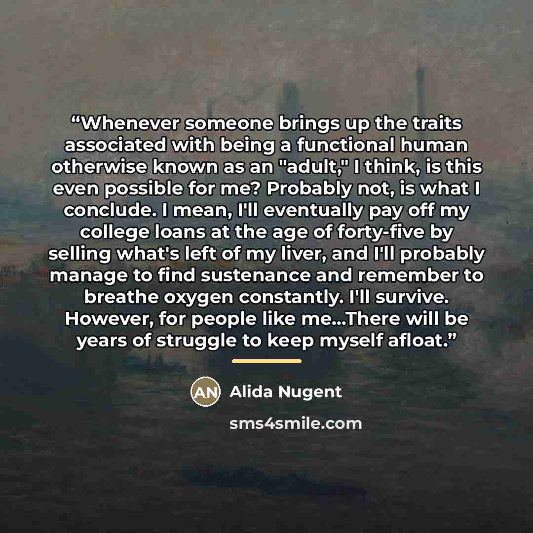 “Whenever someone brings up the traits associated with being a functional human otherwise known as an "adult," I think, is this even possible for me? Probably not, is what I conclude. I mean, I'll eventually pay off my college loans at the age of forty-five by selling what's left of my liver, and…” quote by Alida Nugent