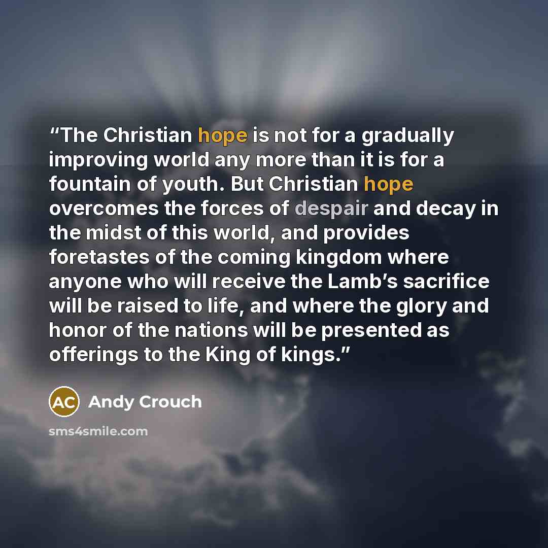 “The Christian hope is not for a gradually improving world any more than it is for a fountain of youth. But Christian hope overcomes the forces of despair and decay in the midst of this world, and provides foretastes of the coming kingdom where anyone who will receive the Lamb’s sacrifice will be…” quote by Andy Crouch