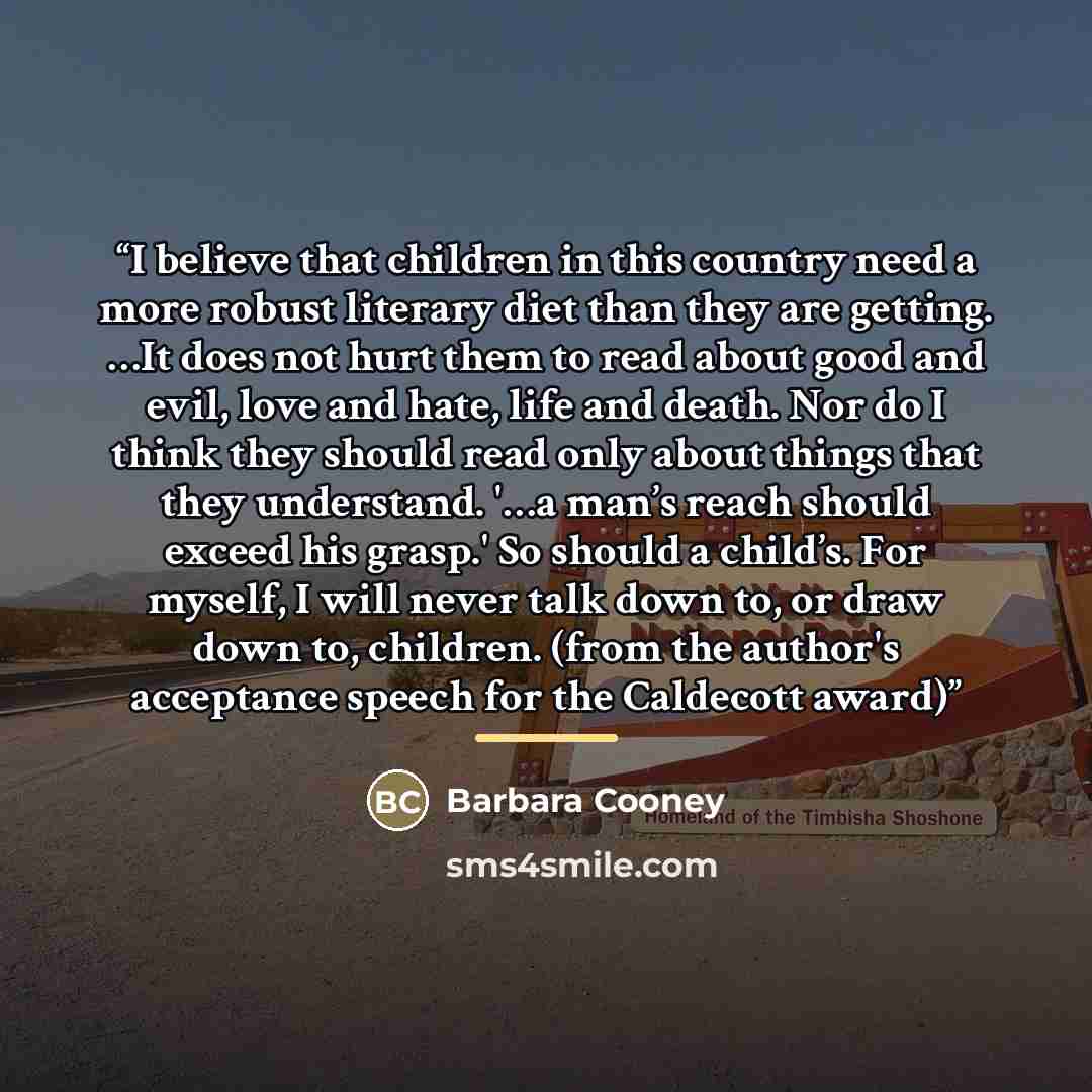 “I believe that children in this country need a more robust literary diet than they are getting. …It does not hurt them to read about good and evil, love and hate, life and death. Nor do I think they should read only about things that they understand. '…a man’s reach should exceed his grasp.' So…” quote by Barbara Cooney