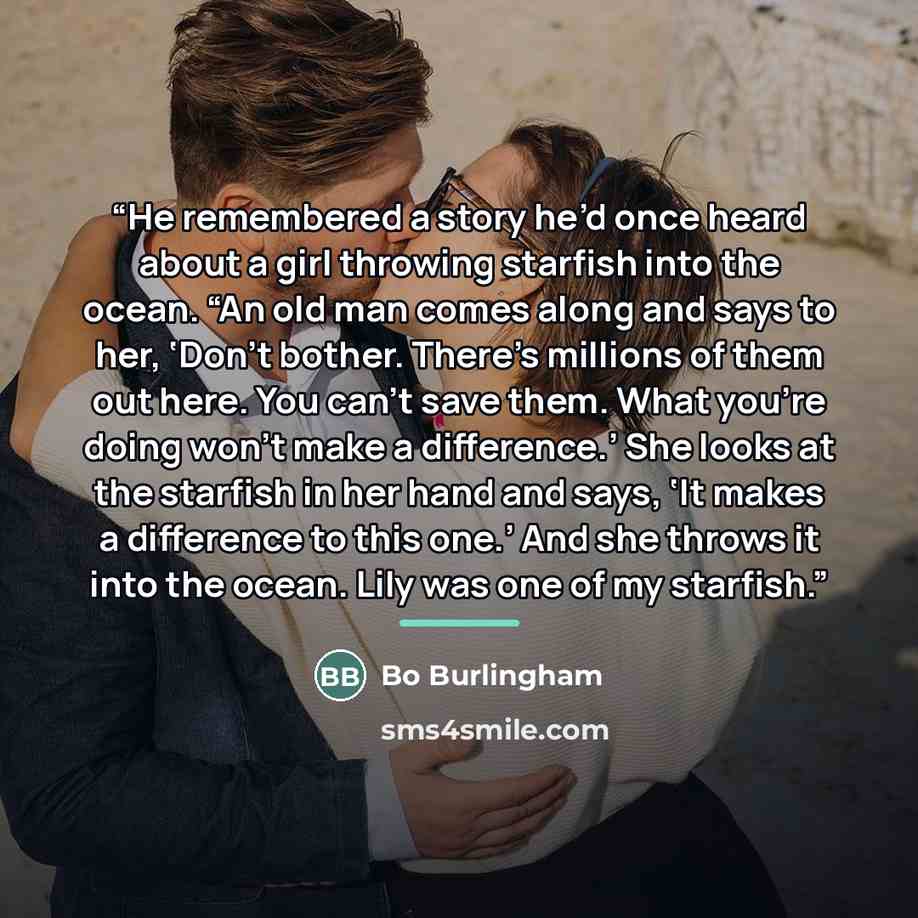 “He remembered a story he’d once heard about a girl throwing starfish into the ocean. “An old man comes along and says to her, ‘Don’t bother. There’s millions of them out here. You can’t save them. What you’re doing won’t make a difference.’ She looks at the starfish in her hand and says, ‘It makes…” quote by Bo Burlingham