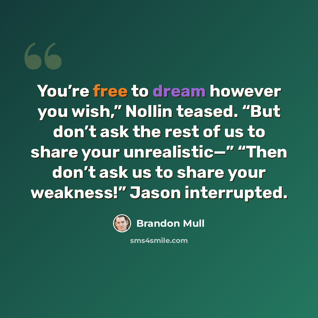 “You’re free to dream however you wish,” Nollin teased. “But don’t ask the rest of us to share your unrealistic—” “Then don’t ask us to share your weakness!” Jason interrupted.” quote by Brandon Mull