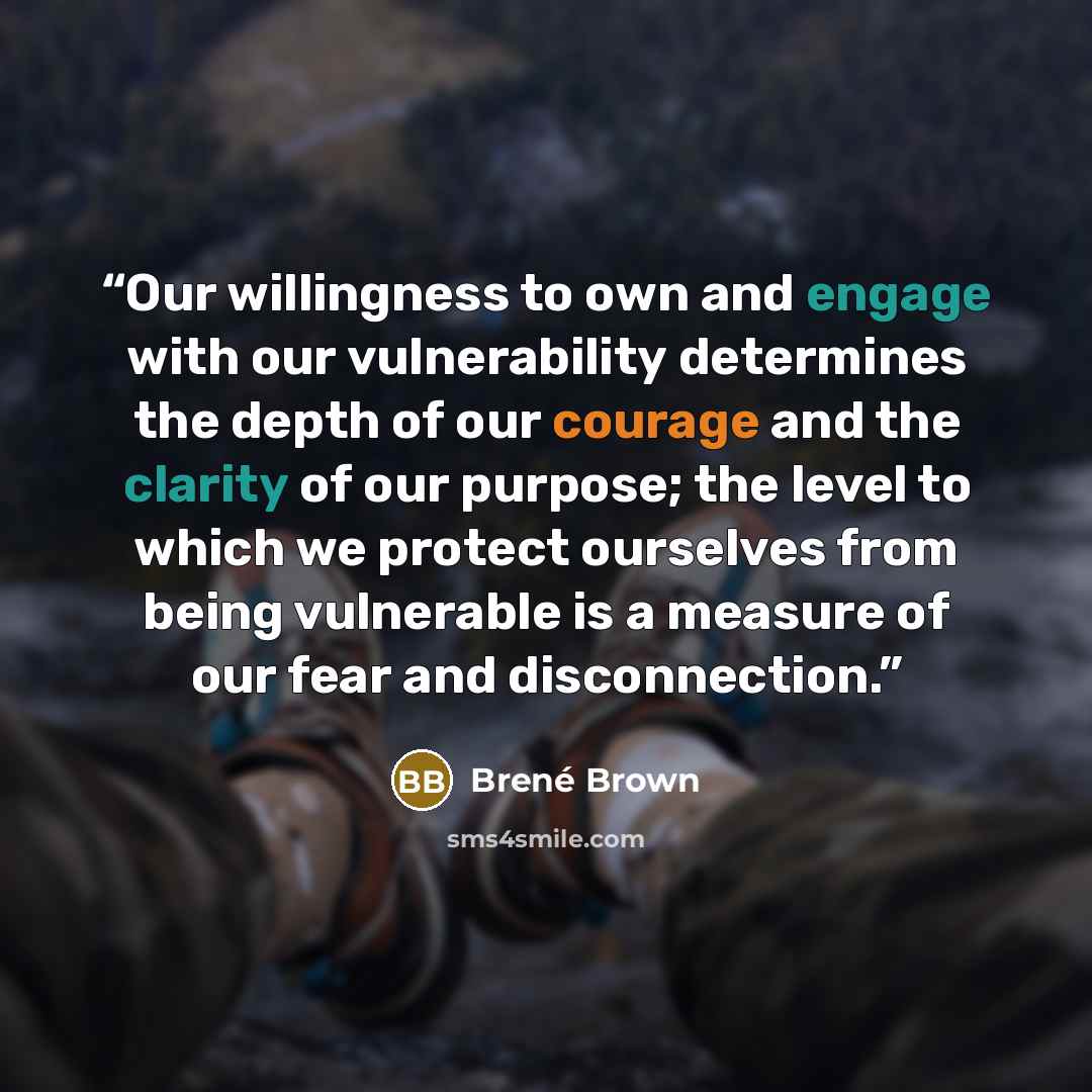 “Our willingness to own and engage with our vulnerability determines the depth of our courage and the clarity of our purpose; the level to which we protect ourselves from being vulnerable is a measure of our fear and disconnection.” quote by Brené Brown