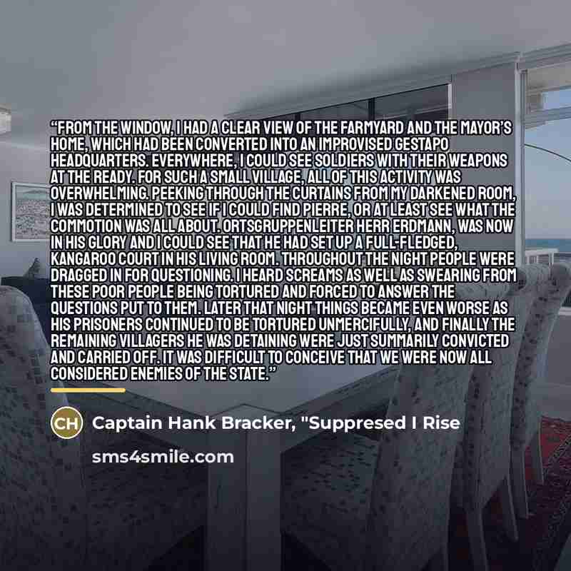 “From the window, I had a clear view of the farmyard and the Mayor’s home, which had been converted into an improvised Gestapo Headquarters. Everywhere, I could see soldiers with their weapons at the ready. For such a small village, all of this activity was overwhelming. Peeking through the…” quote by Captain Hank Bracker, "Suppresed I Rise