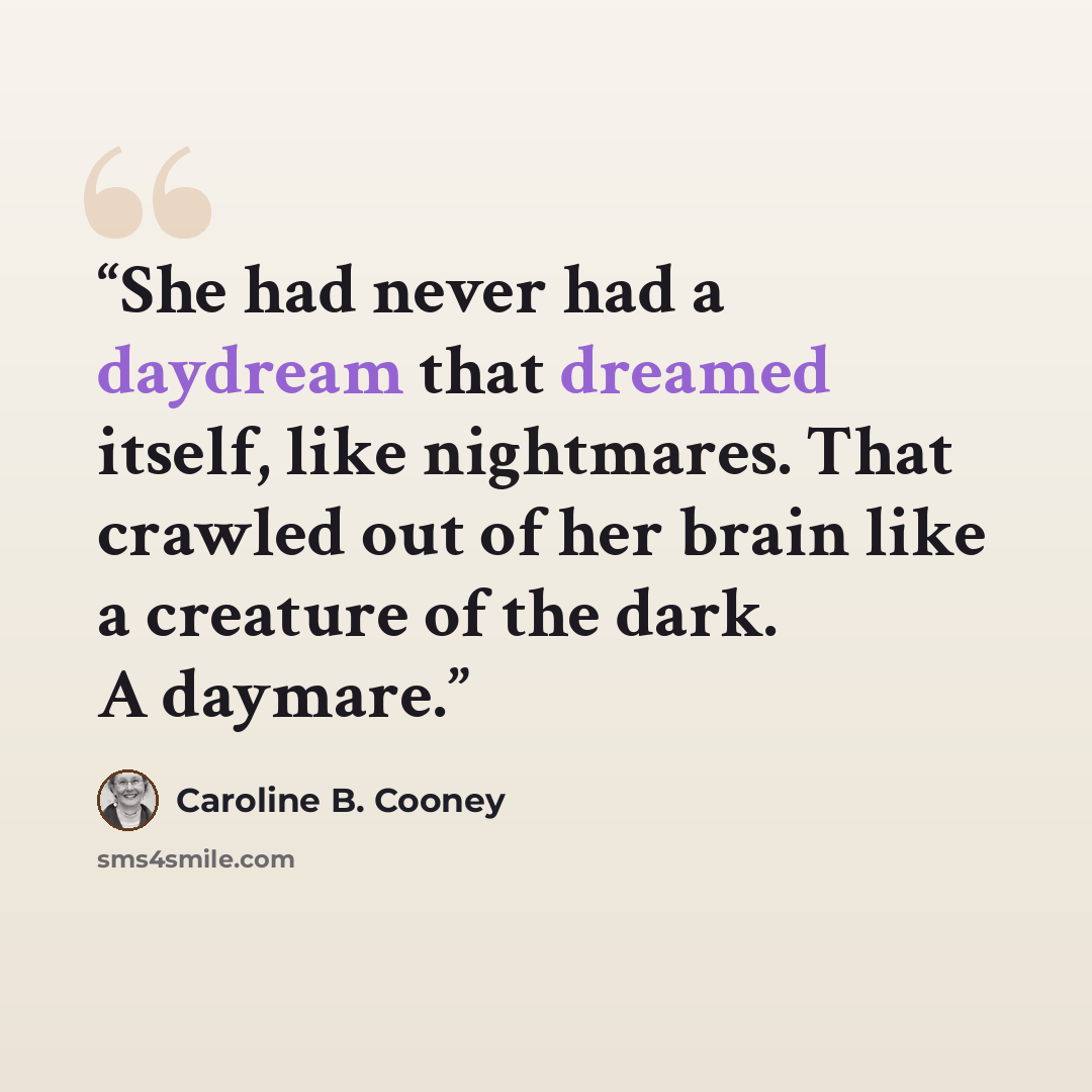 “She had never had a daydream that dreamed itself, like nightmares. That crawled out of her brain like a creature of the dark. A daymare.” quote by Caroline B. Cooney